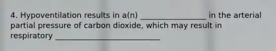 4. Hypoventilation results in a(n) _________________ in the arterial partial pressure of carbon dioxide, which may result in respiratory ___________________________