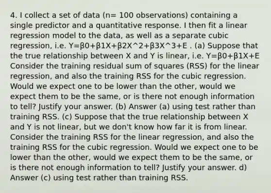 4. I collect a set of data (n= 100 observations) containing a single predictor and a quantitative response. I then fit a linear regression model to the data, as well as a separate cubic regression, i.e. Y=β0+β1X+β2X^2+β3X^3+E . (a) Suppose that the true relationship between X and Y is linear, i.e. Y=β0+β1X+E Consider the training residual <a href='https://www.questionai.com/knowledge/k1Z9hdLZpo-sum-of-squares' class='anchor-knowledge'>sum of squares</a> (RSS) for the linear regression, and also the training RSS for the cubic regression. Would we expect one to be lower than the other, would we expect them to be the same, or is there not enough information to tell? Justify your answer. (b) Answer (a) using test rather than training RSS. (c) Suppose that the true relationship between X and Y is not linear, but we don't know how far it is from linear. Consider the training RSS for the linear regression, and also the training RSS for the cubic regression. Would we expect one to be lower than the other, would we expect them to be the same, or is there not enough information to tell? Justify your answer. d) Answer (c) using test rather than training RSS.