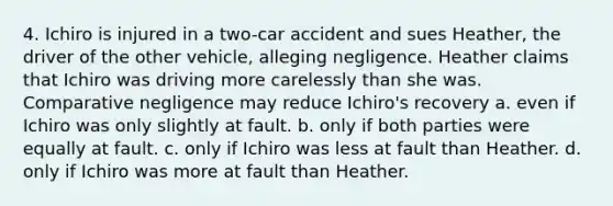 4. Ichiro is injured in a two-car accident and sues Heather, the driver of the other vehicle, alleging negligence. Heather claims that Ichiro was driving more carelessly than she was. Comparative negligence may reduce Ichiro's recovery a. even if Ichiro was only slightly at fault. b. only if both parties were equally at fault. c. only if Ichiro was less at fault than Heather. d. only if Ichiro was more at fault than Heather.