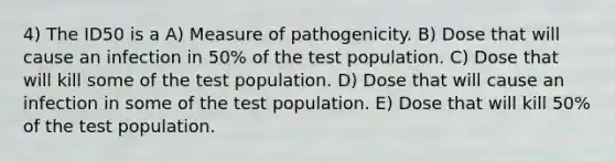 4) The ID50 is a A) Measure of pathogenicity. B) Dose that will cause an infection in 50% of the test population. C) Dose that will kill some of the test population. D) Dose that will cause an infection in some of the test population. E) Dose that will kill 50% of the test population.