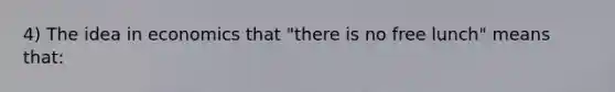 4) The idea in economics that "there is no free lunch" means that: