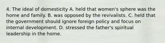 4. The ideal of domesticity A. held that women's sphere was the home and family. B. was opposed by the revivalists. C. held that the government should ignore foreign policy and focus on internal development. D. stressed the father's spiritual leadership in the home.