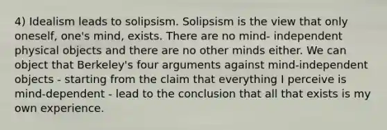 4) Idealism leads to solipsism. Solipsism is the view that only oneself, one's mind, exists. There are no mind- independent physical objects and there are no other minds either. We can object that Berkeley's four arguments against mind-independent objects - starting from the claim that everything I perceive is mind-dependent - lead to the conclusion that all that exists is my own experience.