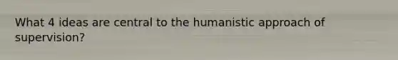 What 4 ideas are central to the humanistic approach of supervision?