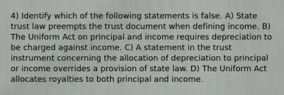 4) Identify which of the following statements is false. A) State trust law preempts the trust document when defining income. B) The Uniform Act on principal and income requires depreciation to be charged against income. C) A statement in the trust instrument concerning the allocation of depreciation to principal or income overrides a provision of state law. D) The Uniform Act allocates royalties to both principal and income.