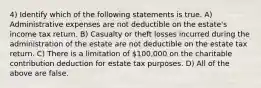 4) Identify which of the following statements is true. A) Administrative expenses are not deductible on the estate's income tax return. B) Casualty or theft losses incurred during the administration of the estate are not deductible on the estate tax return. C) There is a limitation of 100,000 on the charitable contribution deduction for estate tax purposes. D) All of the above are false.