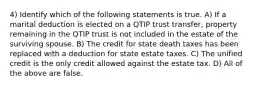 4) Identify which of the following statements is true. A) If a marital deduction is elected on a QTIP trust transfer, property remaining in the QTIP trust is not included in the estate of the surviving spouse. B) The credit for state death taxes has been replaced with a deduction for state estate taxes. C) The unified credit is the only credit allowed against the estate tax. D) All of the above are false.