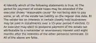 4) Identify which of the following statements is true. A) The period for payment of estate taxes may be extended if the executor shows "reasonable cause" for not being able to pay some, or all, of the estate tax liability on the regular due date. B) The estate tax on interests in certain closely held businesses may be paid in installments over a 15-year period if elected. C) An executor may elect to postpone payment of the estate tax attributable to a remainder or reversionary interest until eight months after the interests of the other person(s) terminate. D) All of the above are false.