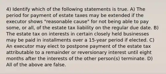 4) Identify which of the following statements is true. A) The period for payment of estate taxes may be extended if the executor shows "reasonable cause" for not being able to pay some, or all, of the estate tax liability on the regular due date. B) The estate tax on interests in certain closely held businesses may be paid in installments over a 15-year period if elected. C) An executor may elect to postpone payment of the estate tax attributable to a remainder or reversionary interest until eight months after the interests of the other person(s) terminate. D) All of the above are false.