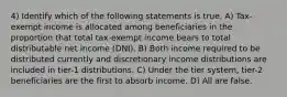 4) Identify which of the following statements is true. A) Tax-exempt income is allocated among beneficiaries in the proportion that total tax-exempt income bears to total distributable net income (DNI). B) Both income required to be distributed currently and discretionary income distributions are included in tier-1 distributions. C) Under the tier system, tier-2 beneficiaries are the first to absorb income. D) All are false.