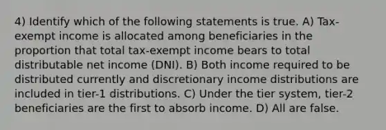 4) Identify which of the following statements is true. A) Tax-exempt income is allocated among beneficiaries in the proportion that total tax-exempt income bears to total distributable net income (DNI). B) Both income required to be distributed currently and discretionary income distributions are included in tier-1 distributions. C) Under the tier system, tier-2 beneficiaries are the first to absorb income. D) All are false.