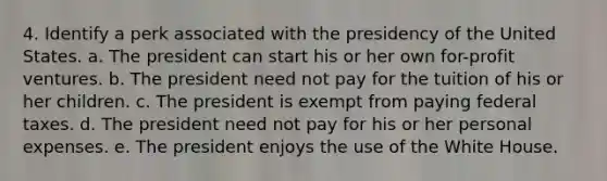 4. Identify a perk associated with the presidency of the United States. a. The president can start his or her own for-profit ventures. b. The president need not pay for the tuition of his or her children. c. The president is exempt from paying federal taxes. d. The president need not pay for his or her personal expenses. e. The president enjoys the use of the White House.