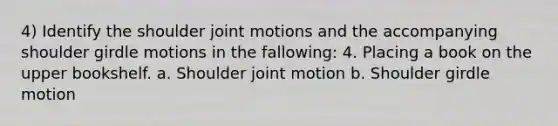 4) Identify the shoulder joint motions and the accompanying shoulder girdle motions in the fallowing: 4. Placing a book on the upper bookshelf. a. Shoulder joint motion b. Shoulder girdle motion