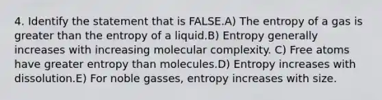 4. Identify the statement that is FALSE.A) The entropy of a gas is greater than the entropy of a liquid.B) Entropy generally increases with increasing molecular complexity. C) Free atoms have greater entropy than molecules.D) Entropy increases with dissolution.E) For noble gasses, entropy increases with size.