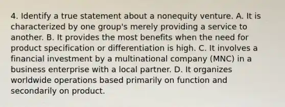 4. Identify a true statement about a nonequity venture. A. It is characterized by one group's merely providing a service to another. B. It provides the most benefits when the need for product specification or differentiation is high. C. It involves a financial investment by a multinational company (MNC) in a business enterprise with a local partner. D. It organizes worldwide operations based primarily on function and secondarily on product.