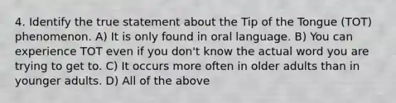 4. Identify the true statement about the Tip of the Tongue (TOT) phenomenon. A) It is only found in oral language. B) You can experience TOT even if you don't know the actual word you are trying to get to. C) It occurs more often in older adults than in younger adults. D) All of the above