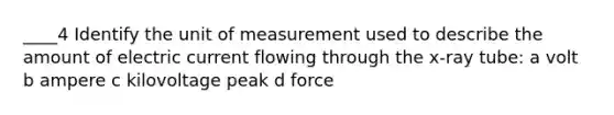 ____4 Identify the unit of measurement used to describe the amount of electric current flowing through the x-ray tube: a volt b ampere c kilovoltage peak d force