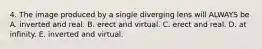 4. The image produced by a single diverging lens will ALWAYS be A. inverted and real. B. erect and virtual. C. erect and real. D. at infinity. E. inverted and virtual.