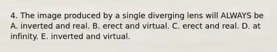 4. The image produced by a single diverging lens will ALWAYS be A. inverted and real. B. erect and virtual. C. erect and real. D. at infinity. E. inverted and virtual.