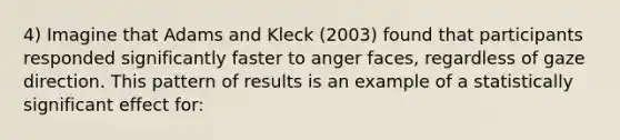 4) Imagine that Adams and Kleck (2003) found that participants responded significantly faster to anger faces, regardless of gaze direction. This pattern of results is an example of a statistically significant effect for: