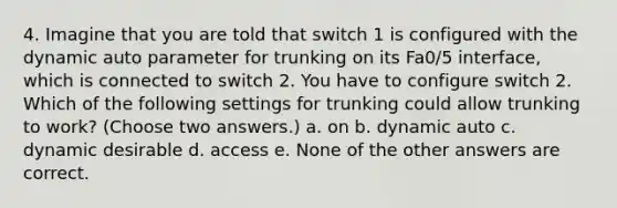 4. Imagine that you are told that switch 1 is configured with the dynamic auto parameter for trunking on its Fa0/5 interface, which is connected to switch 2. You have to configure switch 2. Which of the following settings for trunking could allow trunking to work? (Choose two answers.) a. on b. dynamic auto c. dynamic desirable d. access e. None of the other answers are correct.