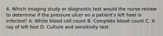 4. Which imaging study or diagnostic test would the nurse review to determine if the pressure ulcer on a patient's left heel is infected? A. White blood cell count B. Complete blood count C. X-ray of left foot D. Culture and sensitivity test