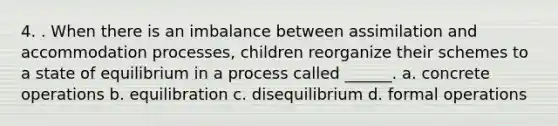 4. . When there is an imbalance between assimilation and accommodation processes, children reorganize their schemes to a state of equilibrium in a process called ______. a. concrete operations b. equilibration c. disequilibrium d. formal operations