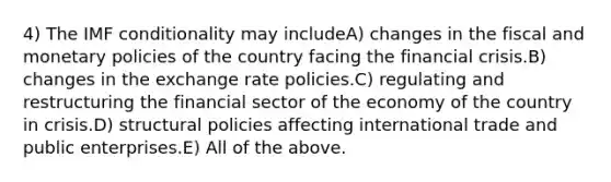 4) The IMF conditionality may includeA) changes in the fiscal and monetary policies of the country facing the financial crisis.B) changes in the exchange rate policies.C) regulating and restructuring the financial sector of the economy of the country in crisis.D) structural policies affecting international trade and public enterprises.E) All of the above.