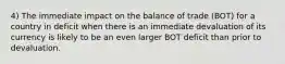 4) The immediate impact on the balance of trade (BOT) for a country in deficit when there is an immediate devaluation of its currency is likely to be an even larger BOT deficit than prior to devaluation.