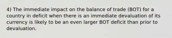 4) The immediate impact on the balance of trade (BOT) for a country in deficit when there is an immediate devaluation of its currency is likely to be an even larger BOT deficit than prior to devaluation.