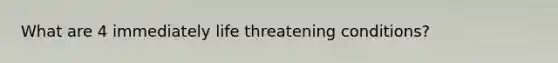 What are 4 immediately life threatening conditions?