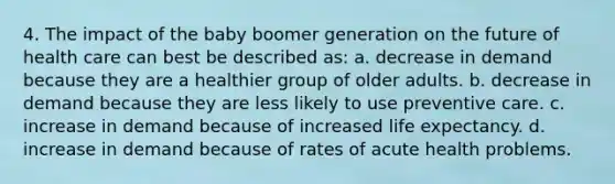 4. The impact of the baby boomer generation on the future of health care can best be described as: a. decrease in demand because they are a healthier group of older adults. b. decrease in demand because they are less likely to use preventive care. c. increase in demand because of increased life expectancy. d. increase in demand because of rates of acute health problems.