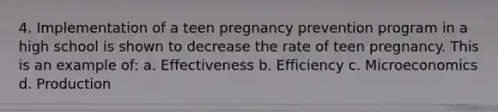 4. Implementation of a teen pregnancy prevention program in a high school is shown to decrease the rate of teen pregnancy. This is an example of: a. Effectiveness b. Efficiency c. Microeconomics d. Production