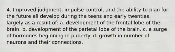 4. Improved judgment, impulse control, and the ability to plan for the future all develop during the teens and early twenties, largely as a result of: a. development of the frontal lobe of the brain. b. development of the parietal lobe of the brain. c. a surge of hormones beginning in puberty. d. growth in number of neurons and their connections.