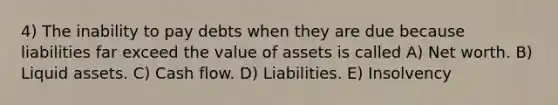 4) The inability to pay debts when they are due because liabilities far exceed the value of assets is called A) Net worth. B) Liquid assets. C) Cash flow. D) Liabilities. E) Insolvency