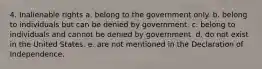 4. Inalienable rights a. belong to the government only. b. belong to individuals but can be denied by government. c. belong to individuals and cannot be denied by government. d. do not exist in the United States. e. are not mentioned in the Declaration of Independence.