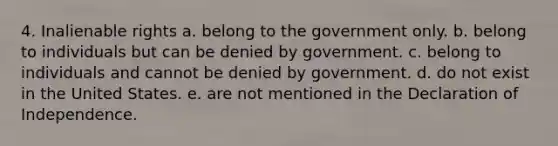 4. Inalienable rights a. belong to the government only. b. belong to individuals but can be denied by government. c. belong to individuals and cannot be denied by government. d. do not exist in the United States. e. are not mentioned in the Declaration of Independence.