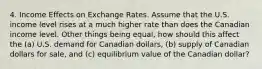 4. Income Effects on Exchange Rates. Assume that the U.S. income level rises at a much higher rate than does the Canadian income level. Other things being equal, how should this affect the (a) U.S. demand for Canadian dollars, (b) supply of Canadian dollars for sale, and (c) equilibrium value of the Canadian dollar?