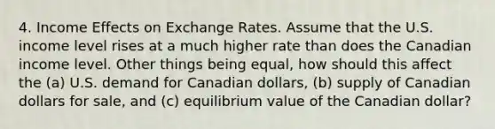 4. Income Effects on Exchange Rates. Assume that the U.S. income level rises at a much higher rate than does the Canadian income level. Other things being equal, how should this affect the (a) U.S. demand for Canadian dollars, (b) supply of Canadian dollars for sale, and (c) equilibrium value of the Canadian dollar?