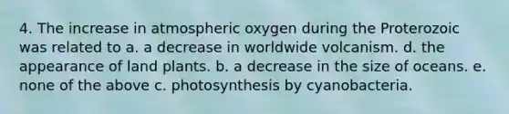 4. The increase in atmospheric oxygen during the Proterozoic was related to a. a decrease in worldwide volcanism. d. the appearance of land plants. b. a decrease in the size of oceans. e. none of the above c. photosynthesis by cyanobacteria.