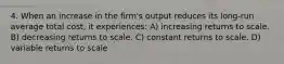 4. When an increase in the firm's output reduces its long-run average total cost, it experiences: A) increasing returns to scale. B) decreasing returns to scale. C) constant returns to scale. D) variable returns to scale