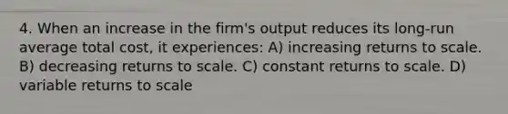 4. When an increase in the firm's output reduces its long-run average total cost, it experiences: A) increasing returns to scale. B) decreasing returns to scale. C) constant returns to scale. D) variable returns to scale