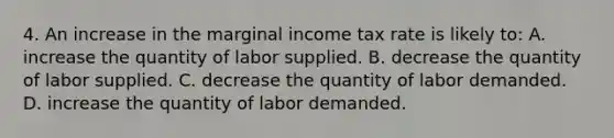 4. An increase in the marginal income tax rate is likely to: A. increase the quantity of labor supplied. B. decrease the quantity of labor supplied. C. decrease the quantity of labor demanded. D. increase the quantity of labor demanded.