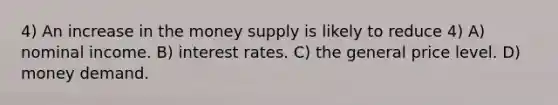 4) An increase in the money supply is likely to reduce 4) A) nominal income. B) interest rates. C) the general price level. D) money demand.