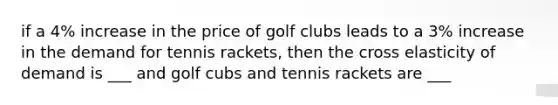 if a 4% increase in the price of golf clubs leads to a 3% increase in the demand for tennis rackets, then the cross elasticity of demand is ___ and golf cubs and tennis rackets are ___