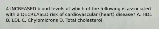 4 INCREASED blood levels of which of the following is associated with a DECREASED risk of cardiovascular (heart) disease? A. HDL B. LDL C. Chylomicrons D, Total cholesterol