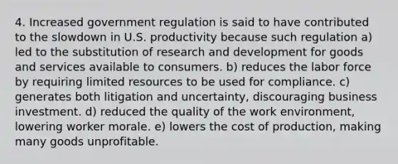 4. Increased government regulation is said to have contributed to the slowdown in U.S. productivity because such regulation a) led to the substitution of research and development for goods and services available to consumers. b) reduces the labor force by requiring limited resources to be used for compliance. c) generates both litigation and uncertainty, discouraging business investment. d) reduced the quality of the work environment, lowering worker morale. e) lowers the cost of production, making many goods unprofitable.