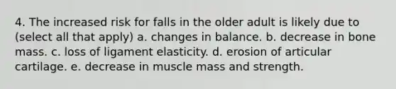 4. The increased risk for falls in the older adult is likely due to (select all that apply) a. changes in balance. b. decrease in bone mass. c. loss of ligament elasticity. d. erosion of articular cartilage. e. decrease in muscle mass and strength.