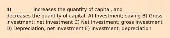 4) ________ increases the quantity of capital, and ________ decreases the quantity of capital. A) Investment; saving B) Gross investment; net investment C) Net investment; gross investment D) Depreciation; net investment E) Investment; depreciation