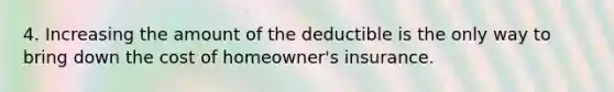 4. Increasing the amount of the deductible is the only way to bring down the cost of homeowner's insurance.